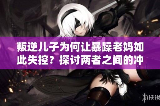 叛逆儿子为何让暴躁老妈如此失控？探讨两者之间的冲突原因