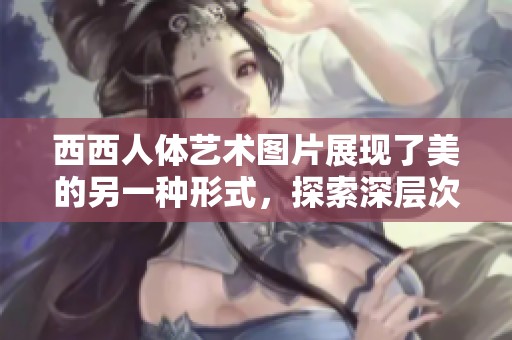 西西人体艺术图片展现了美的另一种形式，探索深层次的艺术价值与内涵