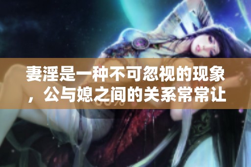 妻淫是一种不可忽视的现象，公与媳之间的关系常常让人深思