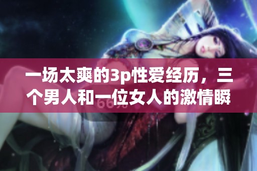 一场太爽的3p性爱经历，三个男人和一位女人的激情瞬间