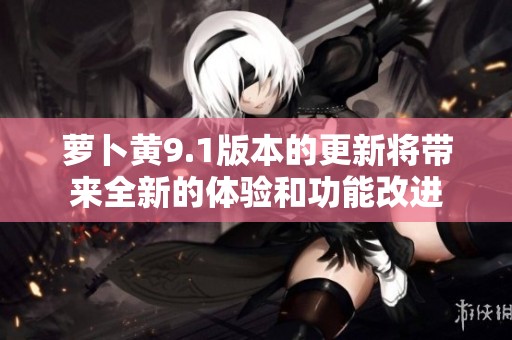 萝卜黄9.1版本的更新将带来全新的体验和功能改进