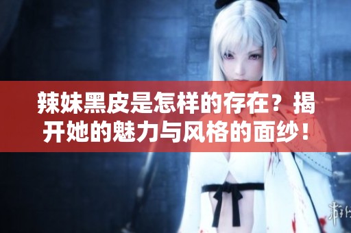 辣妹黑皮是怎样的存在？揭开她的魅力与风格的面纱！
