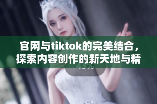 官网与tiktok的完美结合，探索内容创作的新天地与精彩纷呈的互动体验