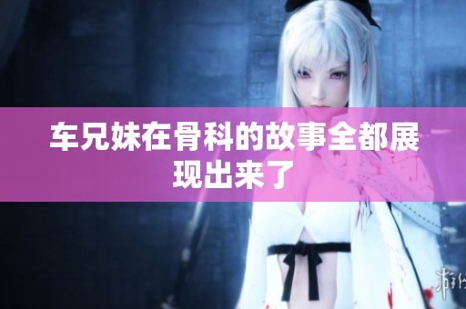 车兄妹在骨科的故事全都展现出来了