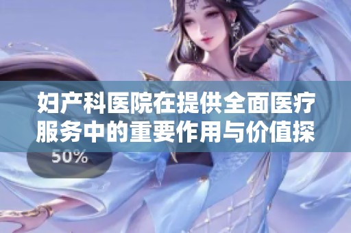 妇产科医院在提供全面医疗服务中的重要作用与价值探讨