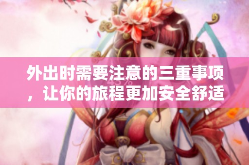 外出时需要注意的三重事项，让你的旅程更加安全舒适