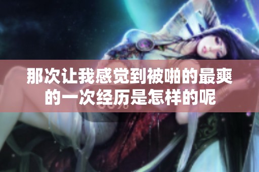 那次让我感觉到被啪的最爽的一次经历是怎样的呢
