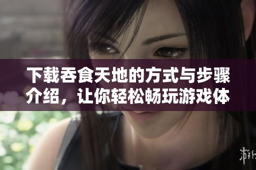 下载吞食天地的方式与步骤介绍，让你轻松畅玩游戏体验