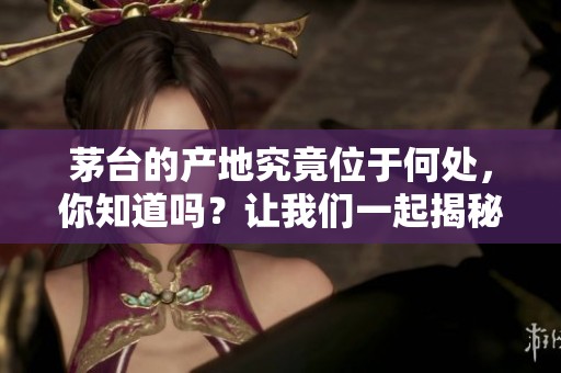 茅台的产地究竟位于何处，你知道吗？让我们一起揭秘茅台产地在哪里。