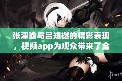 张津瑜与吕知樾的精彩表现，视频app为观众带来了全新体验