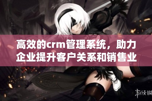 高效的crm管理系统，助力企业提升客户关系和销售业绩