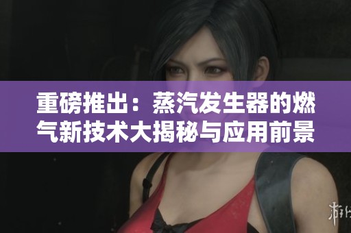 重磅推出：蒸汽发生器的燃气新技术大揭秘与应用前景探讨