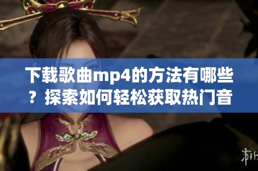 下载歌曲mp4的方法有哪些？探索如何轻松获取热门音乐与mp4文件格式