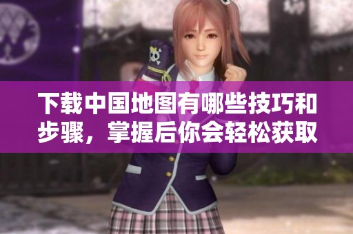 下载中国地图有哪些技巧和步骤，掌握后你会轻松获取！