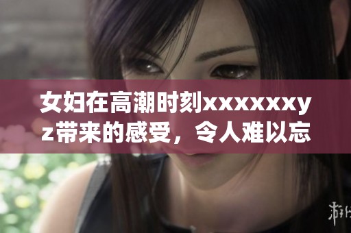 女妇在高潮时刻xxxxxxyz带来的感受，令人难以忘怀的瞬间
