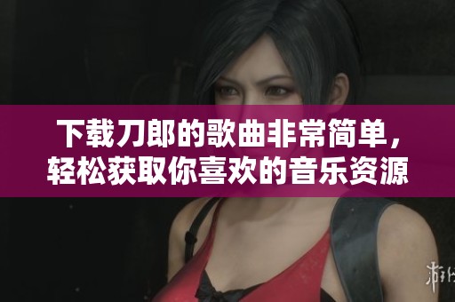 下载刀郎的歌曲非常简单，轻松获取你喜欢的音乐资源