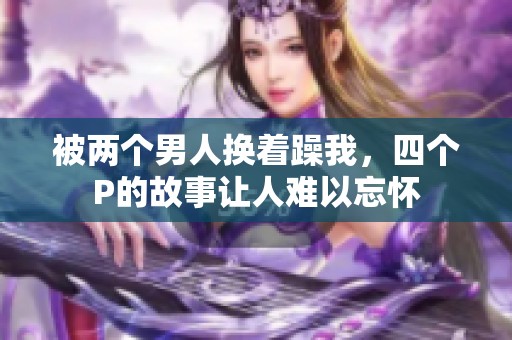 被两个男人换着躁我，四个P的故事让人难以忘怀