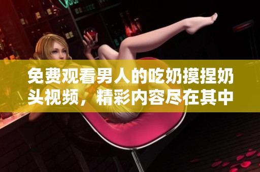 免费观看男人的吃奶摸捏奶头视频，精彩内容尽在其中不容错过