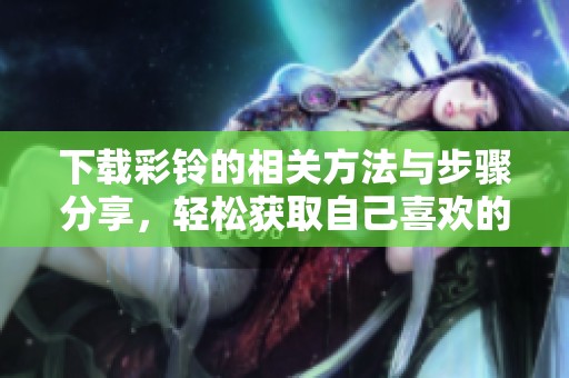 下载彩铃的相关方法与步骤分享，轻松获取自己喜欢的彩铃内容