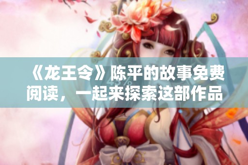 《龙王令》陈平的故事免费阅读，一起来探索这部作品的精彩大结局吧
