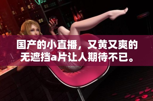 国产的小直播，又黄又爽的无遮挡**让人期待不已。