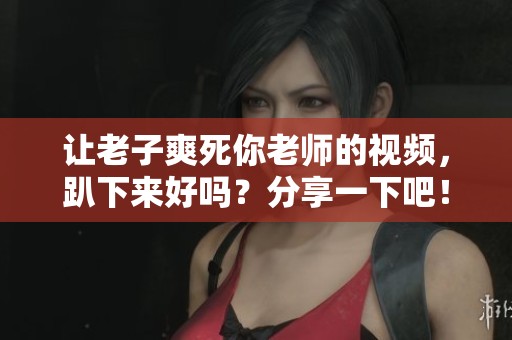 让老子爽死你老师的视频，趴下来好吗？分享一下吧！