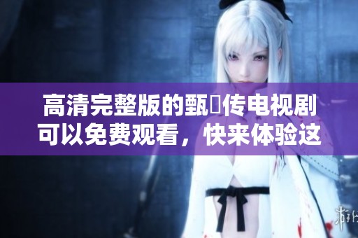 高清完整版的甄嬛传电视剧可以免费观看，快来体验这部经典之作吧