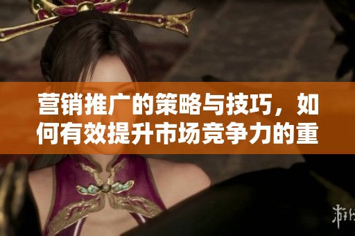 营销推广的策略与技巧，如何有效提升市场竞争力的重要性