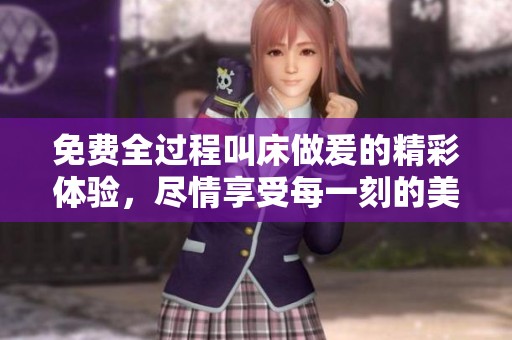 免费全过程叫床做爰的精彩体验，尽情享受每一刻的美妙时光。