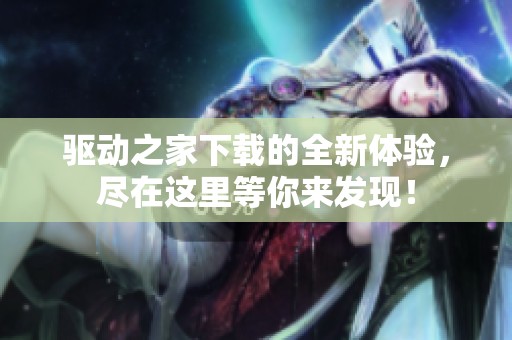 驱动之家下载的全新体验，尽在这里等你来发现！
