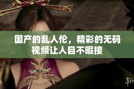 国产的乱人伦，精彩的**视频让人目不暇接