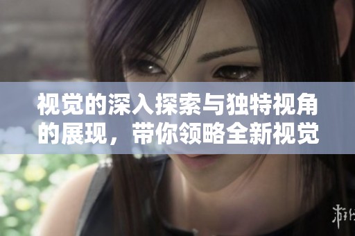 视觉的深入探索与独特视角的展现，带你领略全新视觉体验