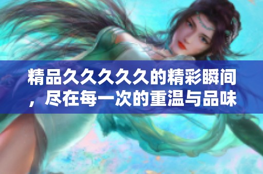 精品****久的精彩瞬间，尽在每一次的重温与品味之中