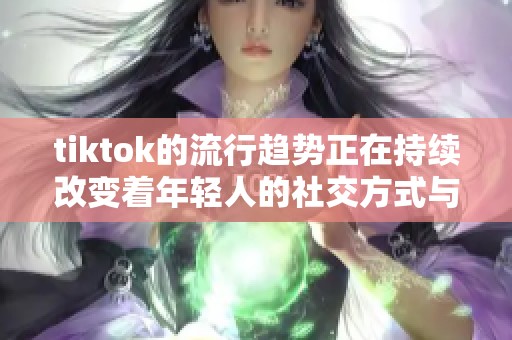 tiktok的流行趋势正在持续改变着年轻人的社交方式与娱乐习惯