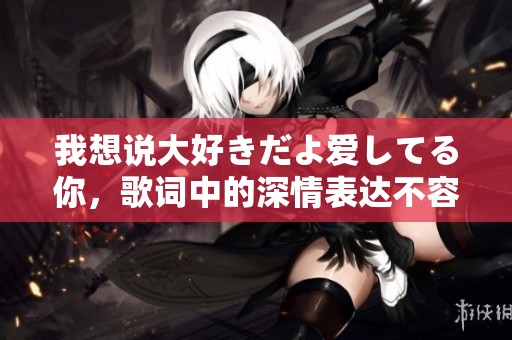 我想说大好きだよ爱してる你，歌词中的深情表达不容忽视
