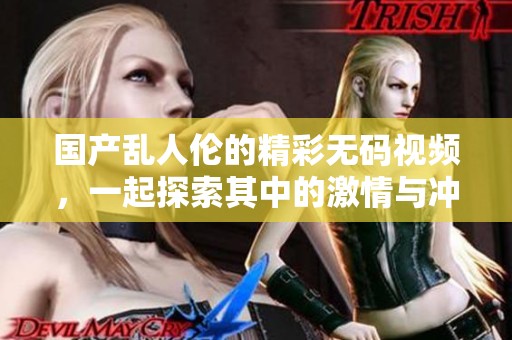 国产乱人伦的精彩**视频，一起探索其中的激情与冲突吧