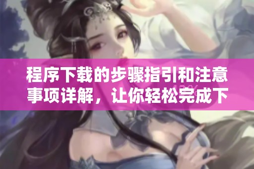 程序下载的步骤指引和注意事项详解，让你轻松完成下载任务