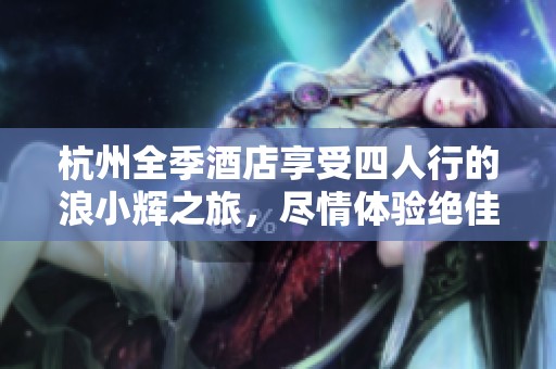 杭州全季酒店享受四人行的浪小辉之旅，尽情体验绝佳住宿体验