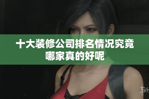 十大装修公司排名情况究竟哪家真的好呢