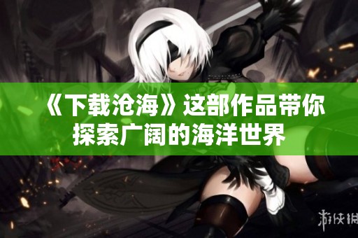 《下载沧海》这部作品带你探索广阔的海洋世界