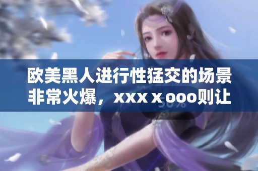 欧美黑人进行性猛交的场景非常火爆，xxxⅹooo则让人热血沸腾。