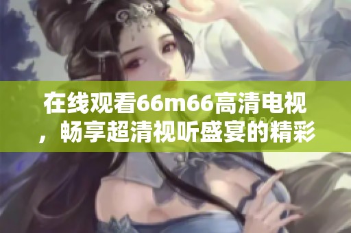 在线观看66m66高清电视，畅享超清视听盛宴的精彩体验