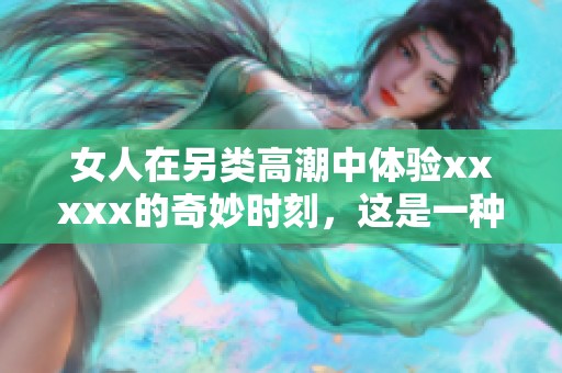 女人在另类高潮中体验xxxxx的奇妙时刻，这是一种全新的感官享受