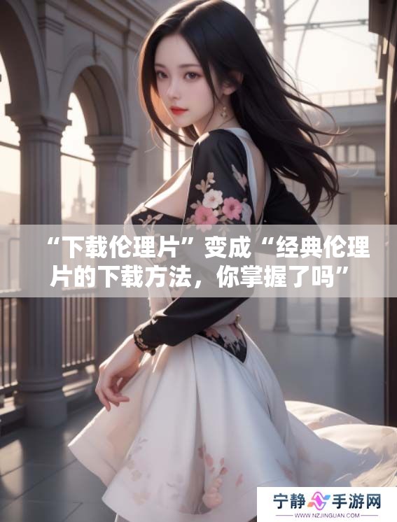 “下载伦理片”变成“经典伦理片的下载方法，你掌握了吗”