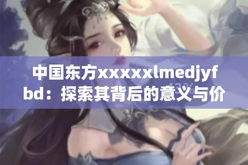 中国东方xxxxxlmedjyfbd：探索其背后的意义与价值深度解析