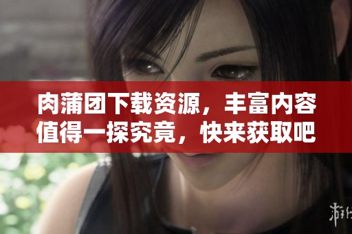 肉蒲团下载资源，丰富内容值得一探究竟，快来获取吧