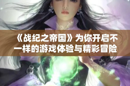《战纪之帝国》为你开启不一样的游戏体验与精彩冒险