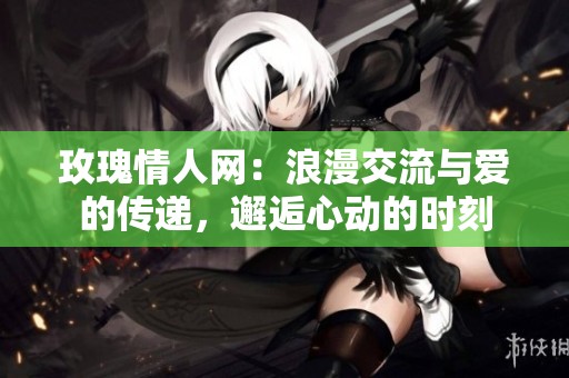玫瑰情人网：浪漫交流与爱的传递，邂逅心动的时刻