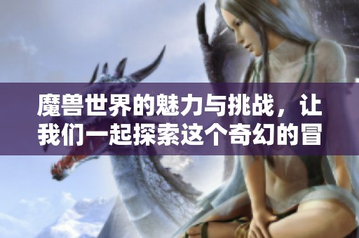 魔兽世界的魅力与挑战，让我们一起探索这个奇幻的冒险之旅吧
