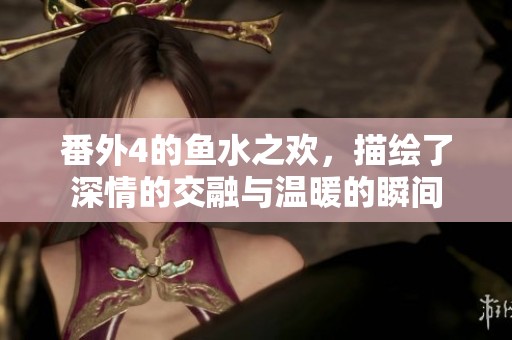 番外4的鱼水之欢，描绘了深情的交融与温暖的瞬间